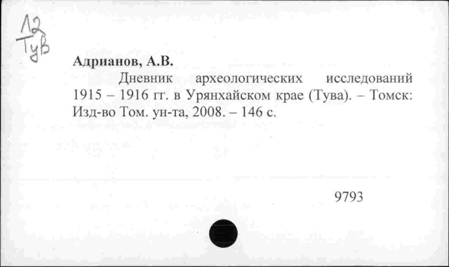 ﻿Адрианов, А.В.
Дневник археологических исследований 1915 - 1916 гг. в Урянхайском крае (Тува). - Томск: Изд-во Том. ун-та, 2008. - 146 с.
9793